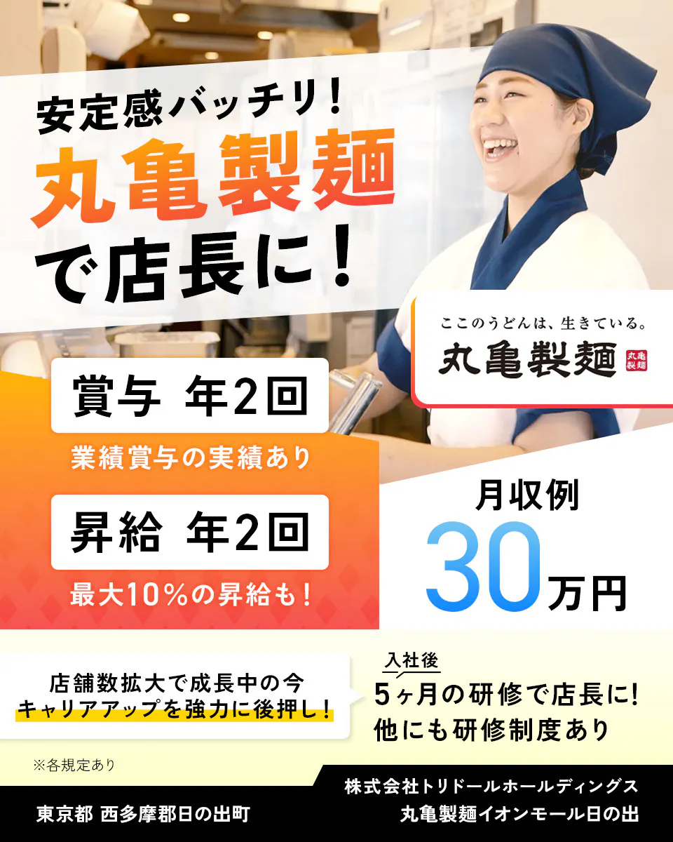 株式会社トリドールホールディングス 安定感バッチリ 丸亀製麺で店長に 賞与年2回 業績賞与の実績あり 賞与年2回 最大10%の昇給も 月収例30万円 丸亀製麺 店舗数拡大で成長中の今、キャリアアップを強力に後押し 入社後5ヶ月の研修で店長に 他にも研修制度あり ※各規定あり