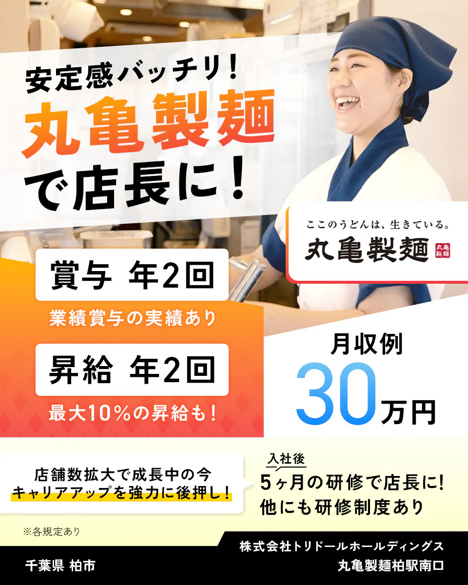 株式会社トリドールホールディングス　安定感バッチリ　丸亀製麺で店長に　賞与年2回　業績賞与の実績あり　賞与年2回　最大10％の昇給も　月収例30万円　丸亀製麺　店舗数拡大で成長中の今、キャリアアップを強力に後押し　入社後5ヶ月の研修で店長に　他にも研修制度あり　※各規定あり