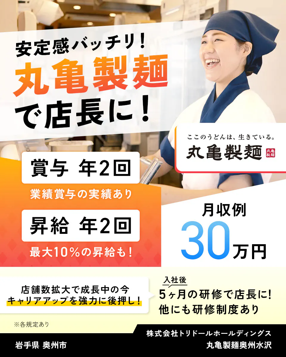 株式会社トリドールホールディングス 安定感バッチリ 丸亀製麺で店長に 賞与年2回 業績賞与の実績あり 賞与年2回 最大10%の昇給も 月収例30万円 丸亀製麺 店舗数拡大で成長中の今、キャリアアップを強力に後押し 入社後5ヶ月の研修で店長に 他にも研修制度あり ※各規定あり