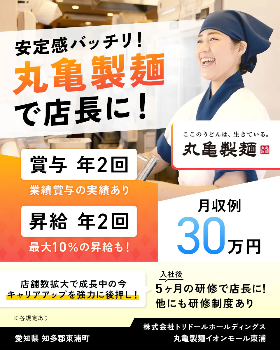 株式会社トリドールホールディングス　安定感バッチリ　丸亀製麺で店長に　賞与年2回　業績賞与の実績あり　賞与年2回　最大10％の昇給も　月収例30万円　丸亀製麺　店舗数拡大で成長中の今、キャリアアップを強力に後押し　入社後5ヶ月の研修で店長に　他にも研修制度あり　※各規定あり