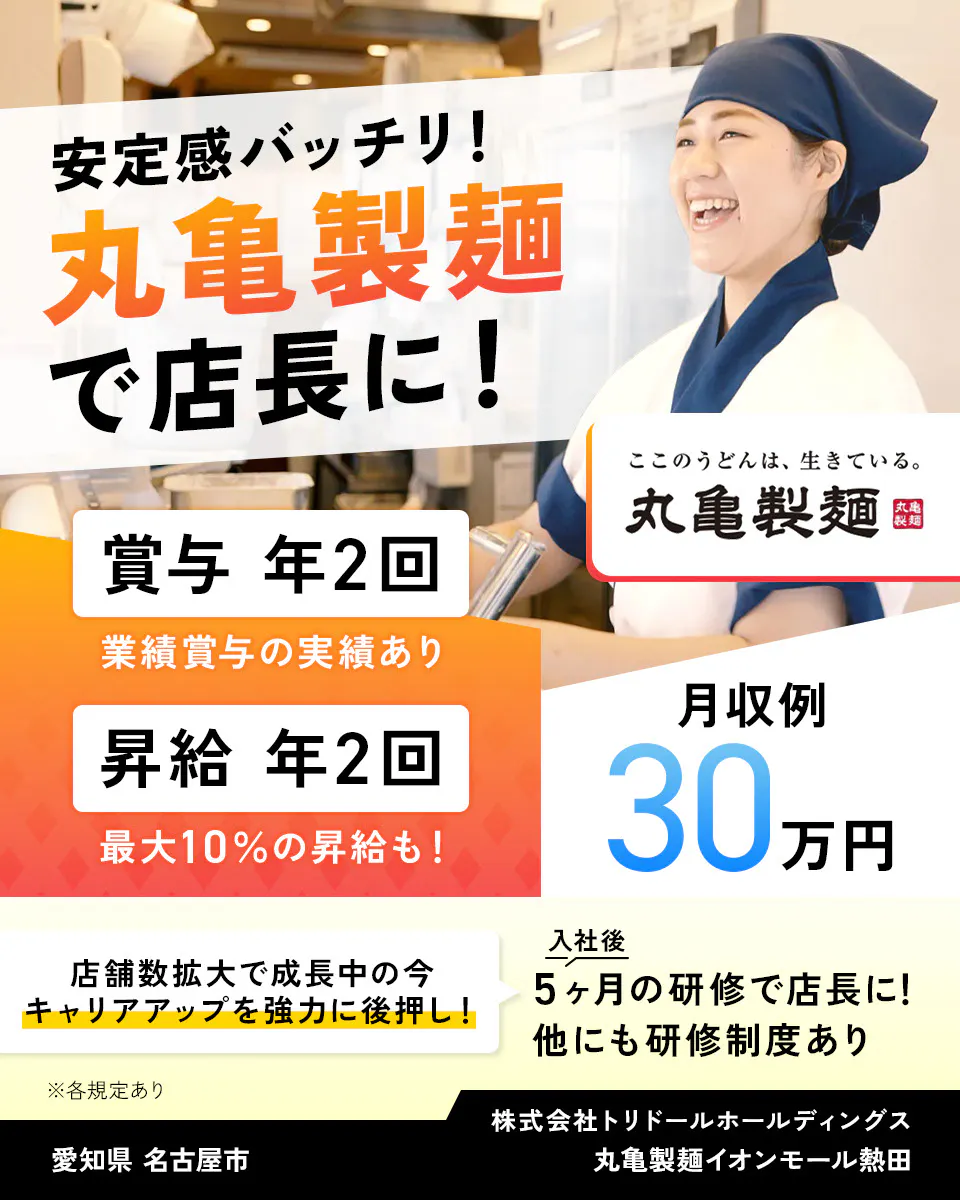 株式会社トリドールホールディングス 安定感バッチリ 丸亀製麺で店長に 賞与年2回 業績賞与の実績あり 賞与年2回 最大10%の昇給も 月収例30万円 丸亀製麺 店舗数拡大で成長中の今、キャリアアップを強力に後押し 入社後5ヶ月の研修で店長に 他にも研修制度あり ※各規定あり