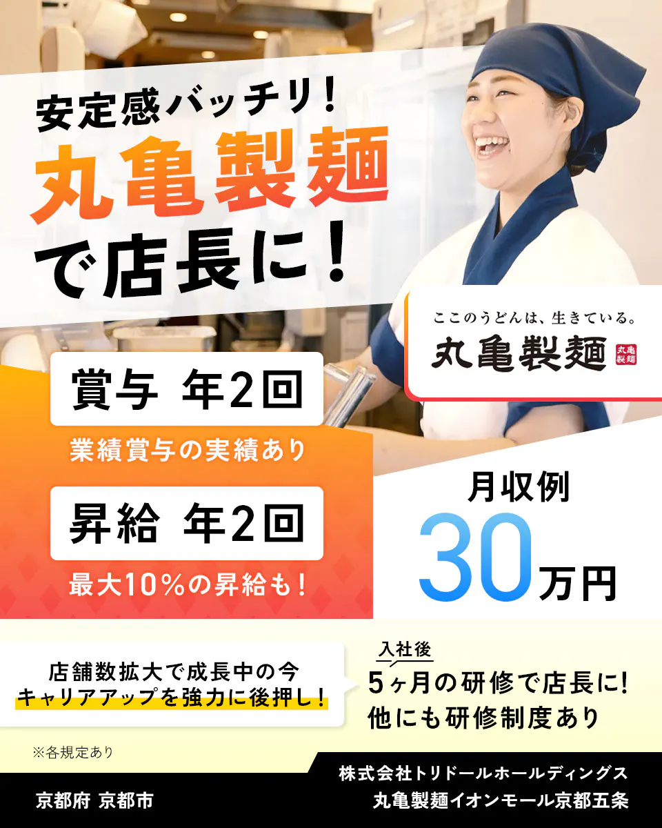 株式会社トリドールホールディングス 安定感バッチリ 丸亀製麺で店長に 賞与年2回 業績賞与の実績あり 賞与年2回 最大10%の昇給も 月収例30万円 丸亀製麺 店舗数拡大で成長中の今、キャリアアップを強力に後押し 入社後5ヶ月の研修で店長に 他にも研修制度あり ※各規定あり