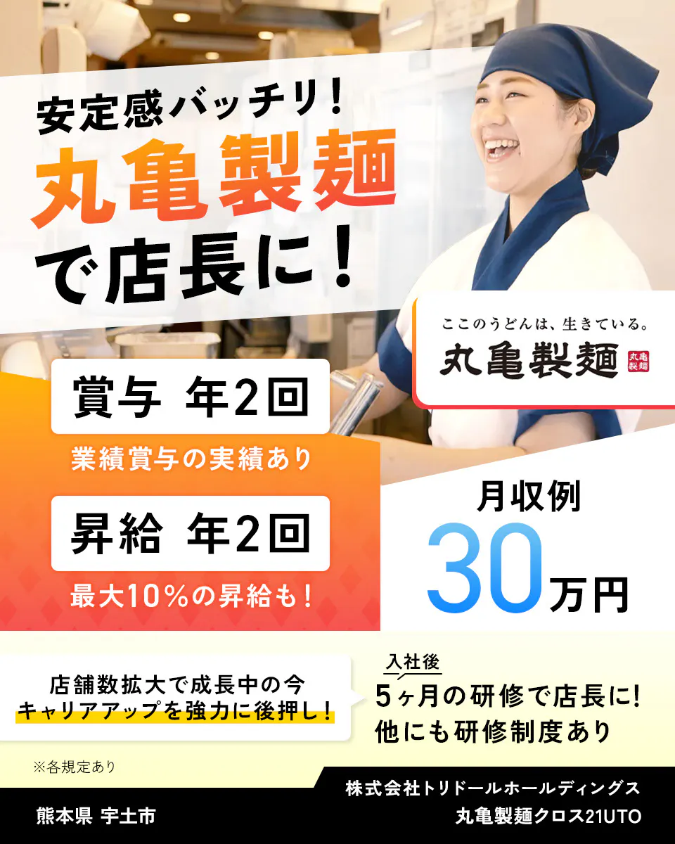 株式会社トリドールホールディングス　安定感バッチリ　丸亀製麺で店長に　賞与年2回　業績賞与の実績あり　賞与年2回　最大10％の昇給も　月収例30万円　丸亀製麺　店舗数拡大で成長中の今、キャリアアップを強力に後押し　入社後5ヶ月の研修で店長に　他にも研修制度あり　※各規定あり