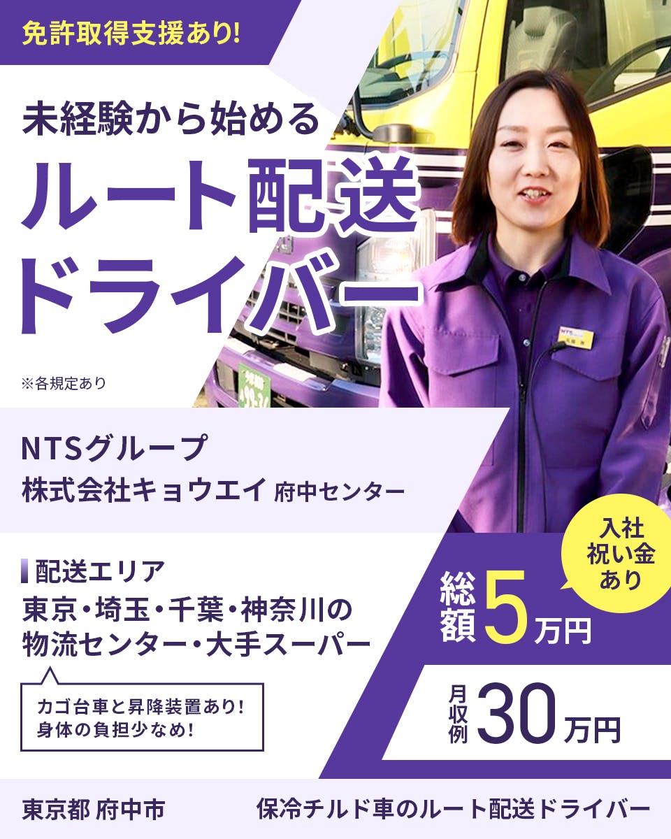 キョウエイ　免許取得支援あり　未経験から始めるルート配送ドライバー　東京都　府中市　府中センター　入社祝い金あり　総額5万円　月収例30万円　※各規定あり　NTSグループ　配送エリア　東京・埼玉・千葉・神奈川の物流センター・大手スーパー　カゴ台車と昇降装置あり　身体の負担少なめ　保冷チルド車のルート配送ドライバー