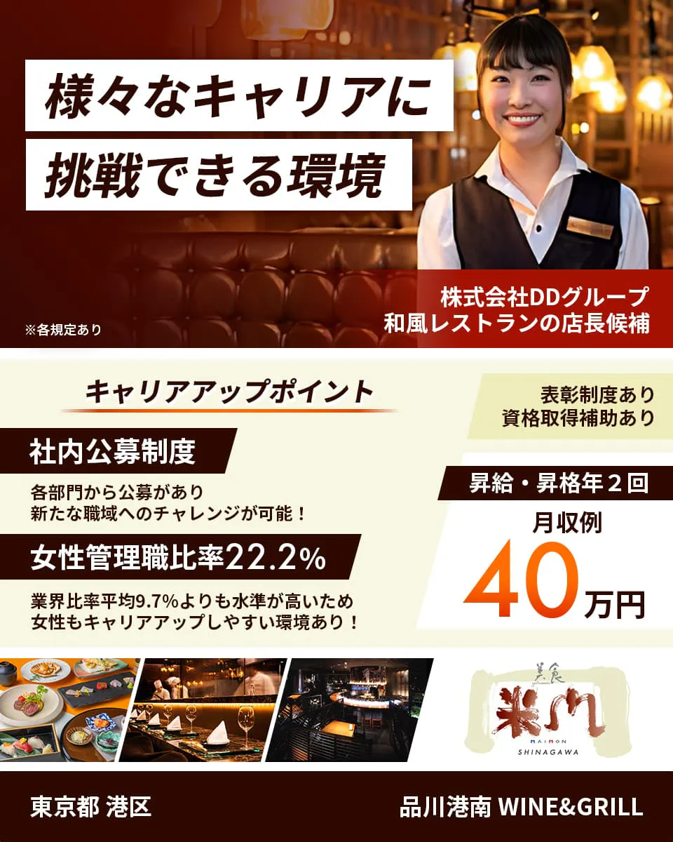 株式会社DDグループ 様々なキャリアに挑戦できる環境 和風レストランの店長候補 キャリアアップポイント 社内公募制度 各部門から公募があり新たな職域へのチャレンジが可能! 女性管理職比率22.2% 業界比率兵員9.7%よりも水準が高いため女性もキャリアアップしやすい環境あり! 表彰制度あり 資格取得補助あり 昇給・昇格年2回 月収例40万円 東京都 港区 品川港南 WINE&GRILL ※各規定あり