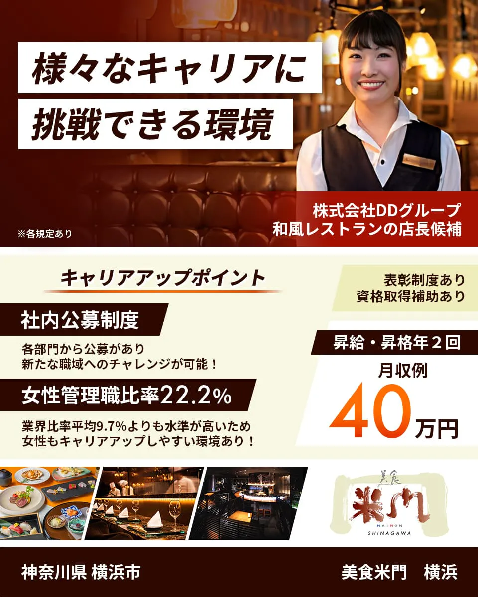 株式会社DDグループ　様々なキャリアに挑戦できる環境　和風レストランの店長候補　キャリアアップポイント　社内公募制度　各部門から公募があり新たな職域へのチャレンジが可能！　女性管理職比率22.2%　業界比率兵員9.7%よりも水準が高いため女性もキャリアアップしやすい環境あり！　表彰制度あり　資格取得補助あり　昇給・昇格年2回　月収例40万円　神奈川県横浜市　美食米門　横浜　※各規定あり