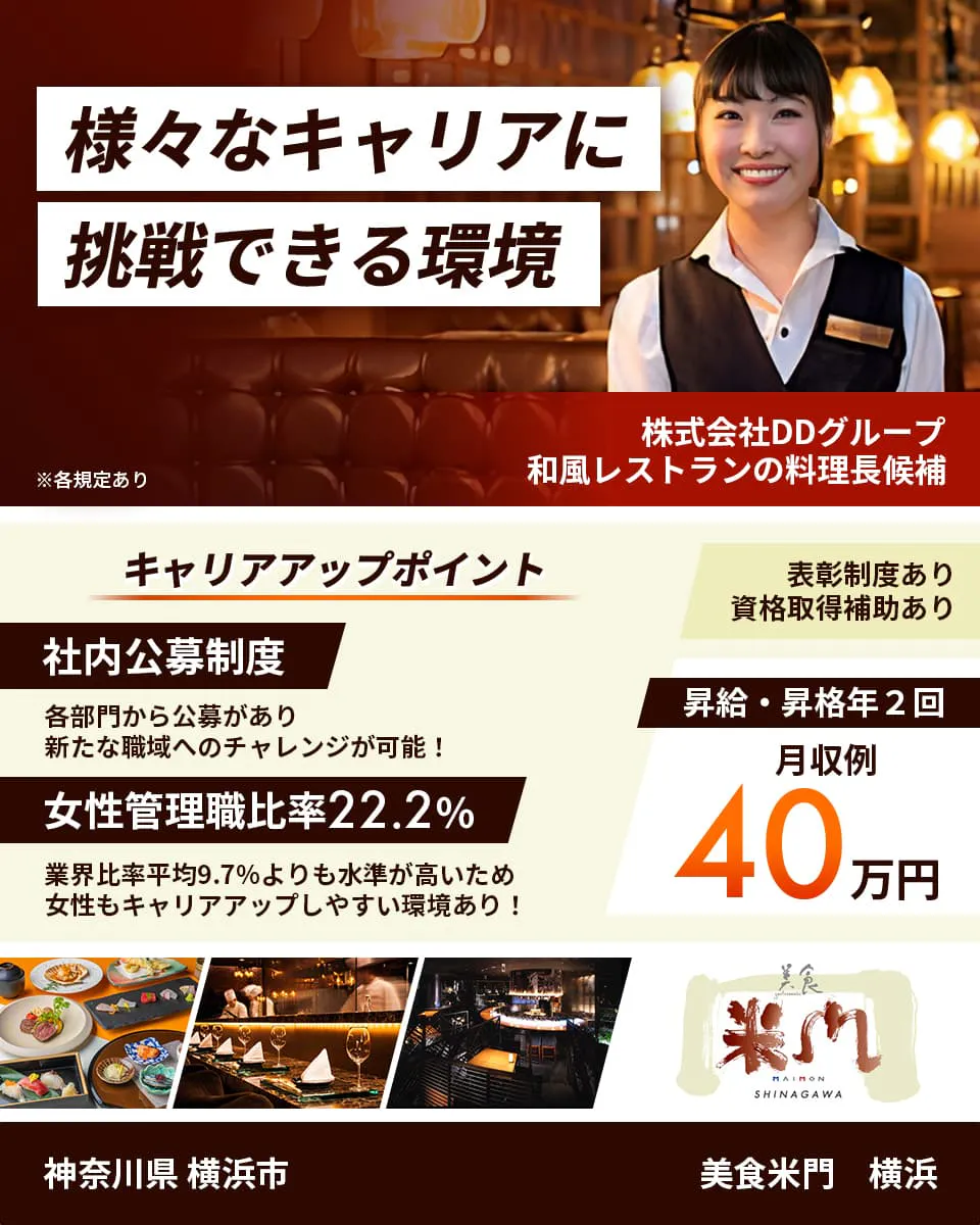 株式会社DDグループ　様々なキャリアに挑戦できる環境　和風レストランの料理長候補　キャリアアップポイント　社内公募制度　各部門から公募があり新たな職域へのチャレンジが可能！　女性管理職比率22.2%　業界比率兵員9.7%よりも水準が高いため女性もキャリアアップしやすい環境あり！　表彰制度あり　資格取得補助あり　昇給・昇格年2回　月収例40万円　神奈川県横浜市　美食米門　横浜　※各規程あり
