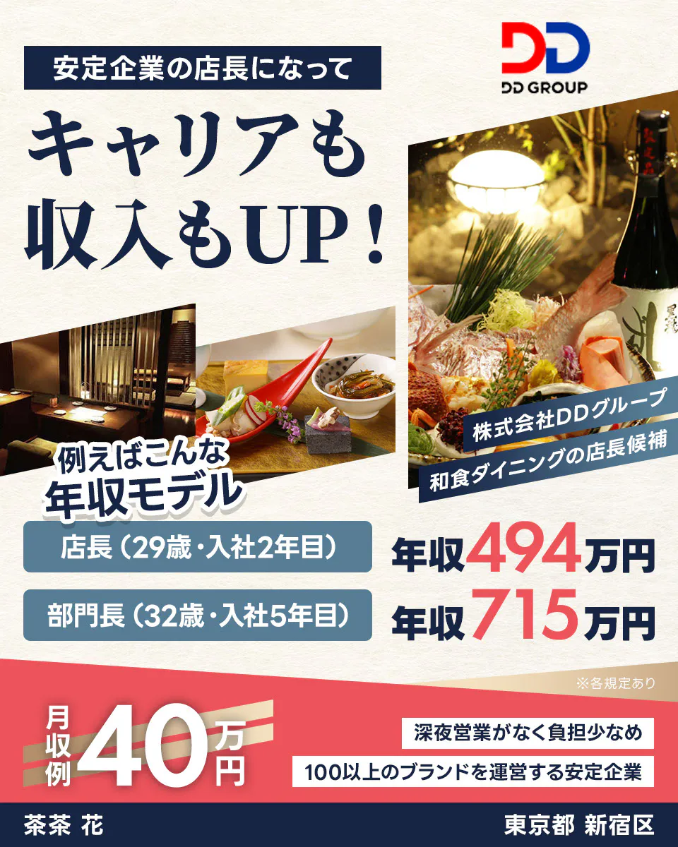 株式会社DDグループ　安定企業の店長になってキャリアも収入もUP！　たとえばこんな年収モデル　店長（29歳・入社2年目）｜年収494万円　部門長（32歳・入社5年目）｜年収715万円　月収例40万円　深夜営業がなく負担少なめ　100以上のブランドを運営する安定企業　※各規定あり【勤務地】東京都 新宿区【店舗名】茶茶 花