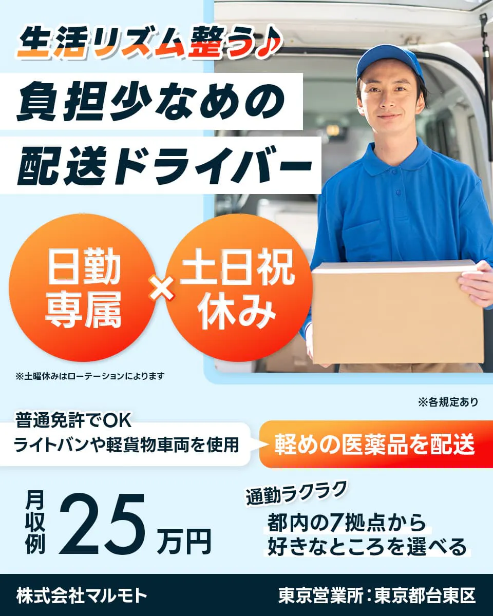 株式会社マルモト　生活リズム整う♪　負担少なめの配送ドライバー　日勤専属　土日祝休み　※土曜休みはローテーションによります　普通免許でOK　ライトバンや軽貨物車両を使用　軽めの医薬品を配送　※各規定あり　月収例25万円　通勤ラクラク　都内の7拠点から好きなところを選べる　東京営業所：東京都台東区