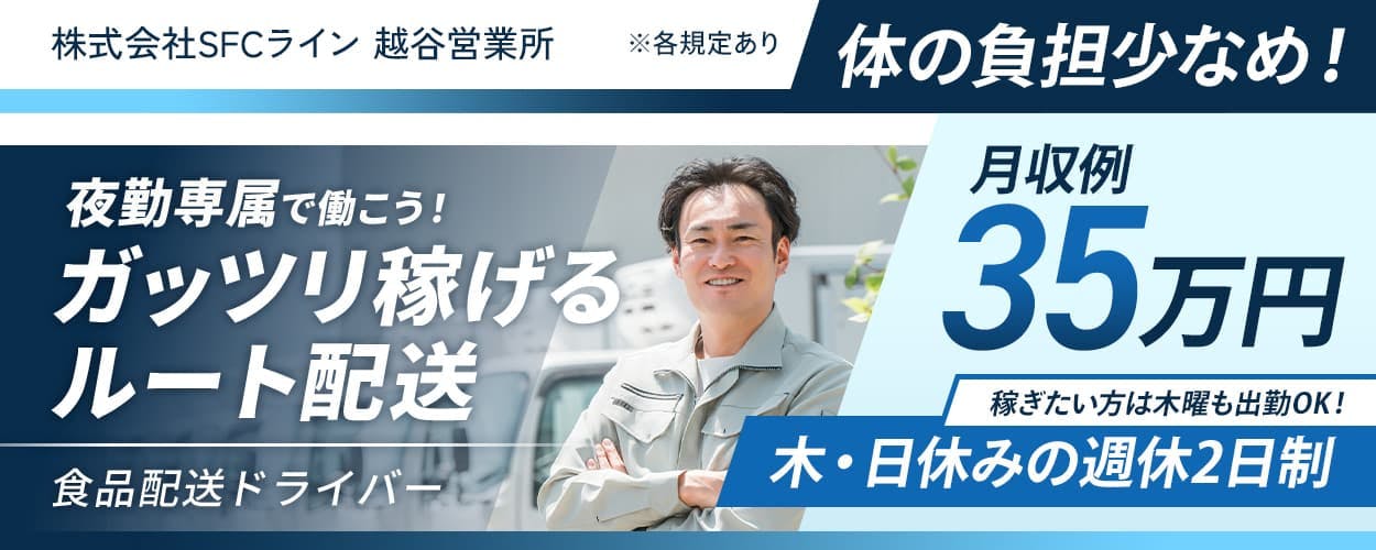 株式会社SFCライン　越谷営業所　夜勤専属で働こう！ガッツリ稼げるルート配送　木・日休みの週休2日制｜稼ぎたい方は木曜も出勤OK！　月収例35万円　格安寮あり｜家賃1万円〜　体の負担少なめ！｜遠距離なし　カゴ台車使用　埼玉県越谷市　食品配送ドライバー　※各規定あり