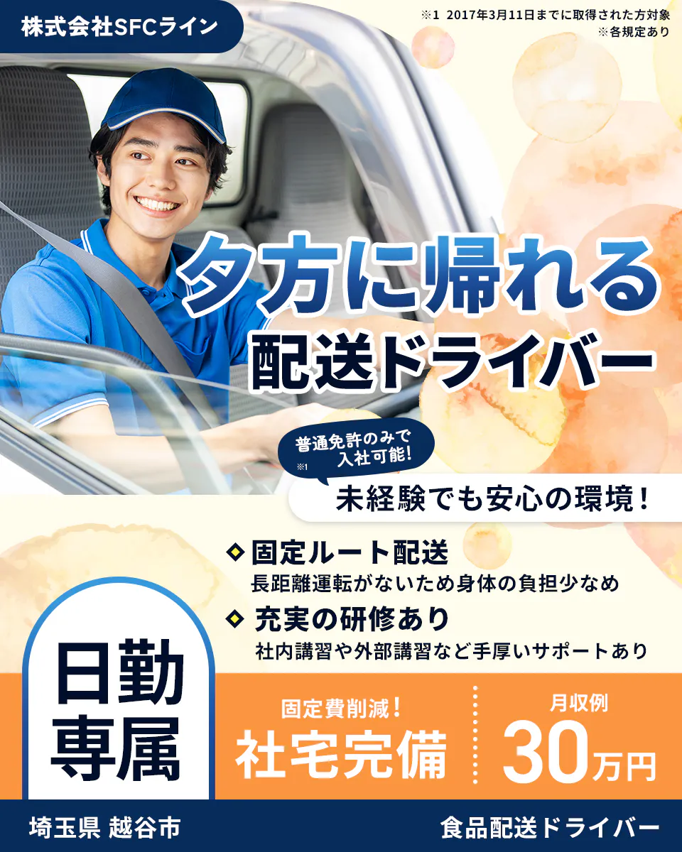 株式会社SFCライン　越谷営業所　夕方に帰れる配送ドライバー　普通免許のみで入社可能！　未経験でも安心の環境！　※１　2017年3月11日までに取得された方対象　※各規定あり　固定ルート配送　長距離運転がないため身体の負担少なめ　充実の研修あり　社内講習や外部講習など手厚いサポートあり　日勤専属　固定費削減！　社宅完備　月収例30万円　埼玉県　越谷市　食品配送ドライバー