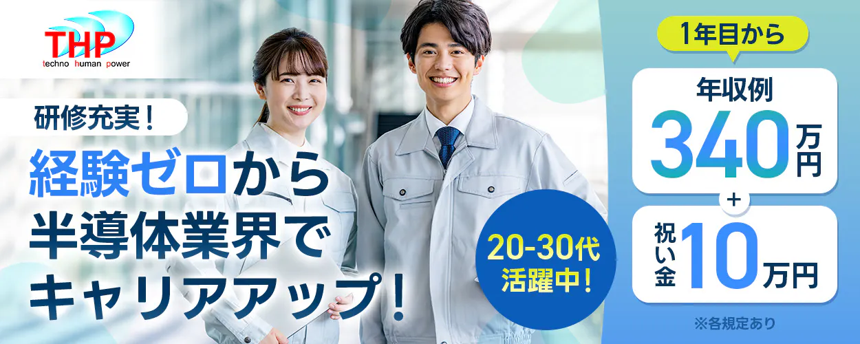 テクノヒューマンパワー 研修充実! 経験ゼロから 半導体業界で キャリアアップ! 20-30代 活躍中! 1年目から 年収例 340万円 + 祝い金 10万円 ※各規定あり