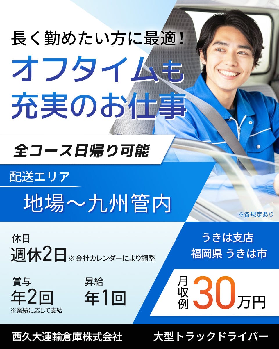 西久大運輸倉庫株式会社　うきは支店　長く勤めたい方に最適！オフタイムも充実のお仕事　全コース日帰り可能　大型トラックドライバー　週休2日※会社カレンダーにより調整　賞与年2回　昇給年1回　月収例30万円　配送エリア　地場～九州管内　※各規定あり
