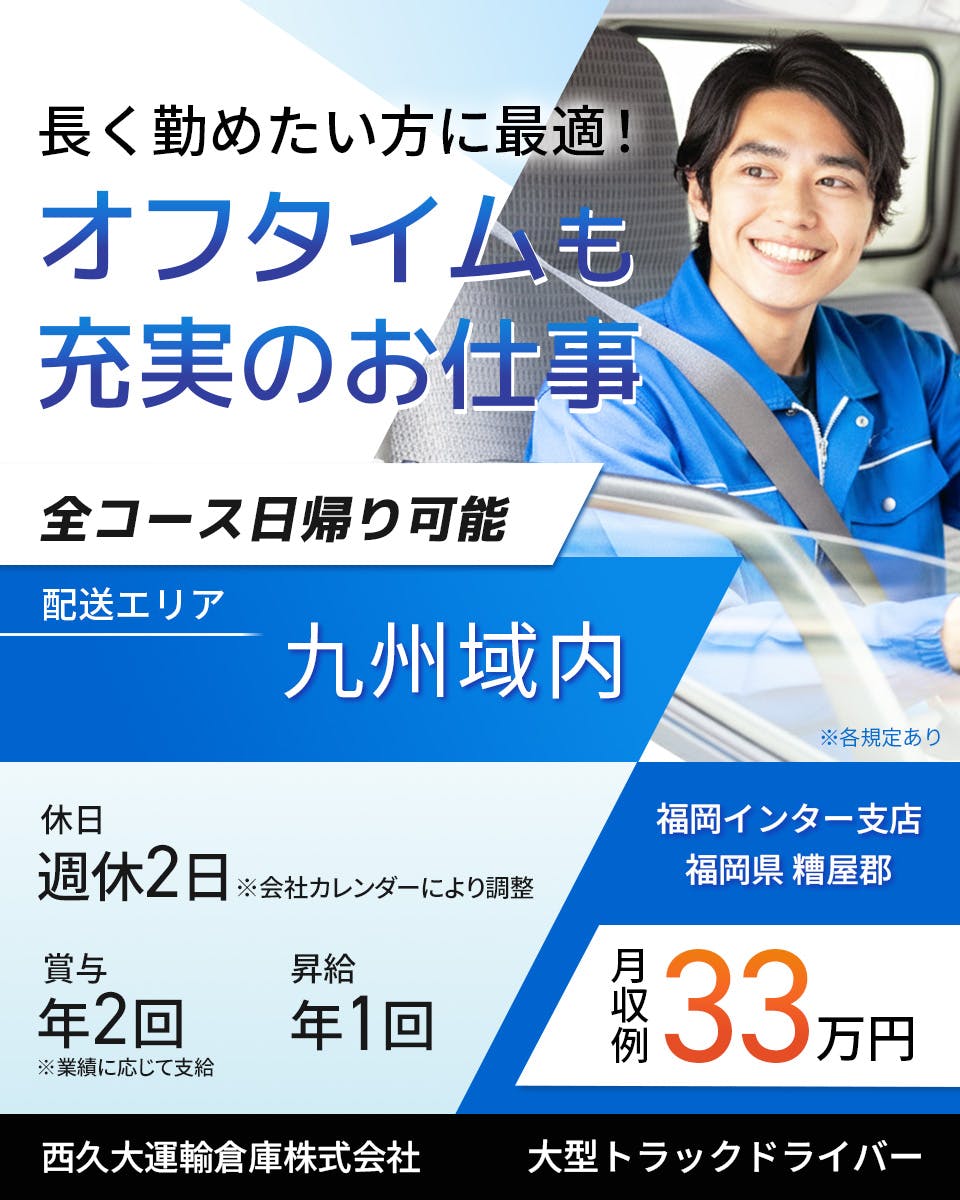 西久大運輸倉庫株式会社　福岡インター支店　長く勤めたい方に最適！オフタイムも充実のお仕事　全コース日帰り可能　大型トラックドライバー　週休2日※会社カレンダーにより調整　賞与年2回　昇給年1回　月収例33万円　配送エリア　九州域内　※各規定あり