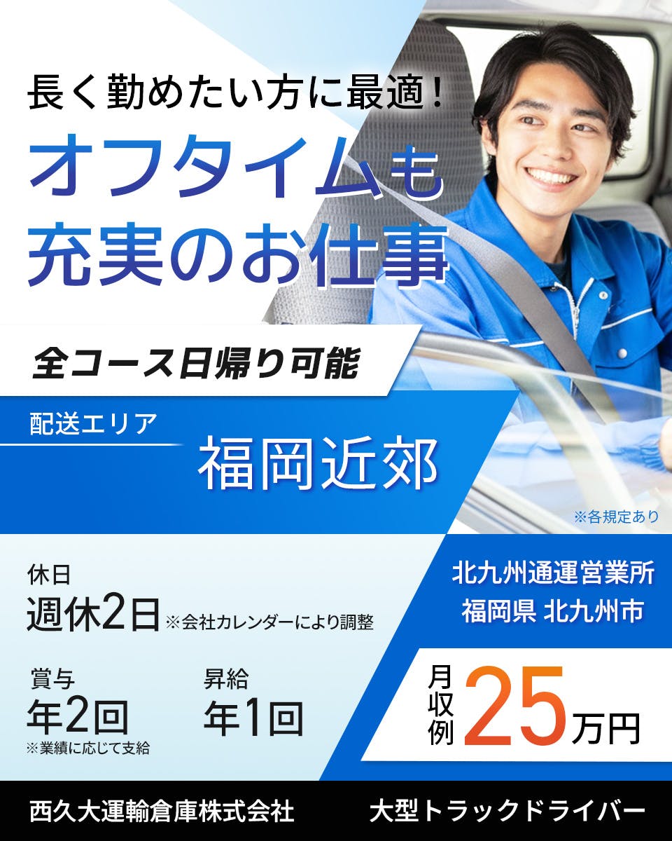 西久大運輸倉庫株式会社　北九州通運営業所　長く勤めたい方に最適！オフタイムも充実のお仕事　全コース日帰り可能　大型トラックドライバー　週休2日※会社カレンダーにより調整　賞与年2回　昇給年1回　月収例25万円　配送エリア　福岡近郊　※各規定あり