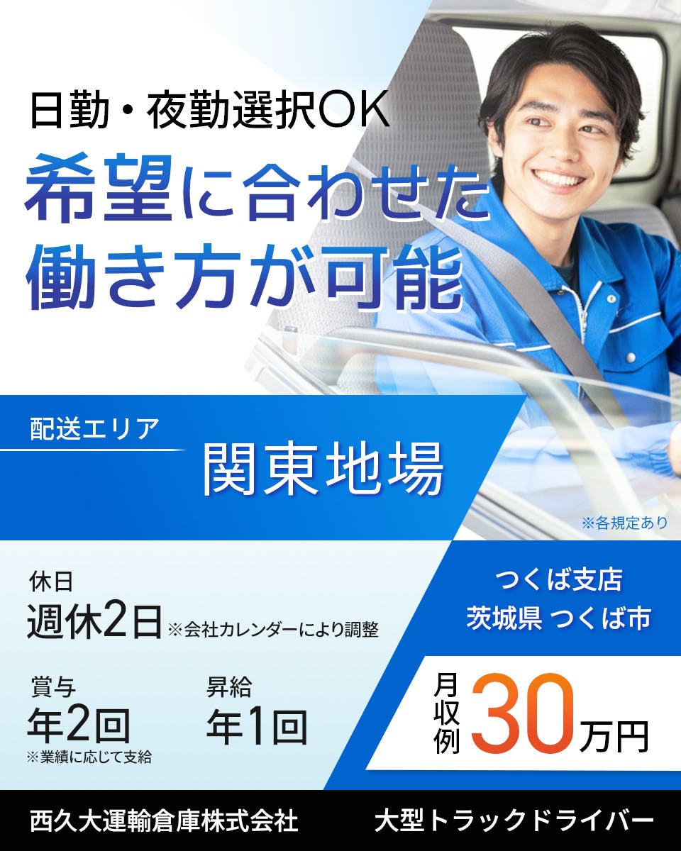 西久大運輸倉庫株式会社　つくば支店　大型トラックドライバー　週休2日※会社カレンダーにより調整　賞与年2回　昇給年1回　月収例30万円　希望に合わせた働き方が可能　日勤・夜勤選択OK　配送エリア　関東地場　※各規定あり