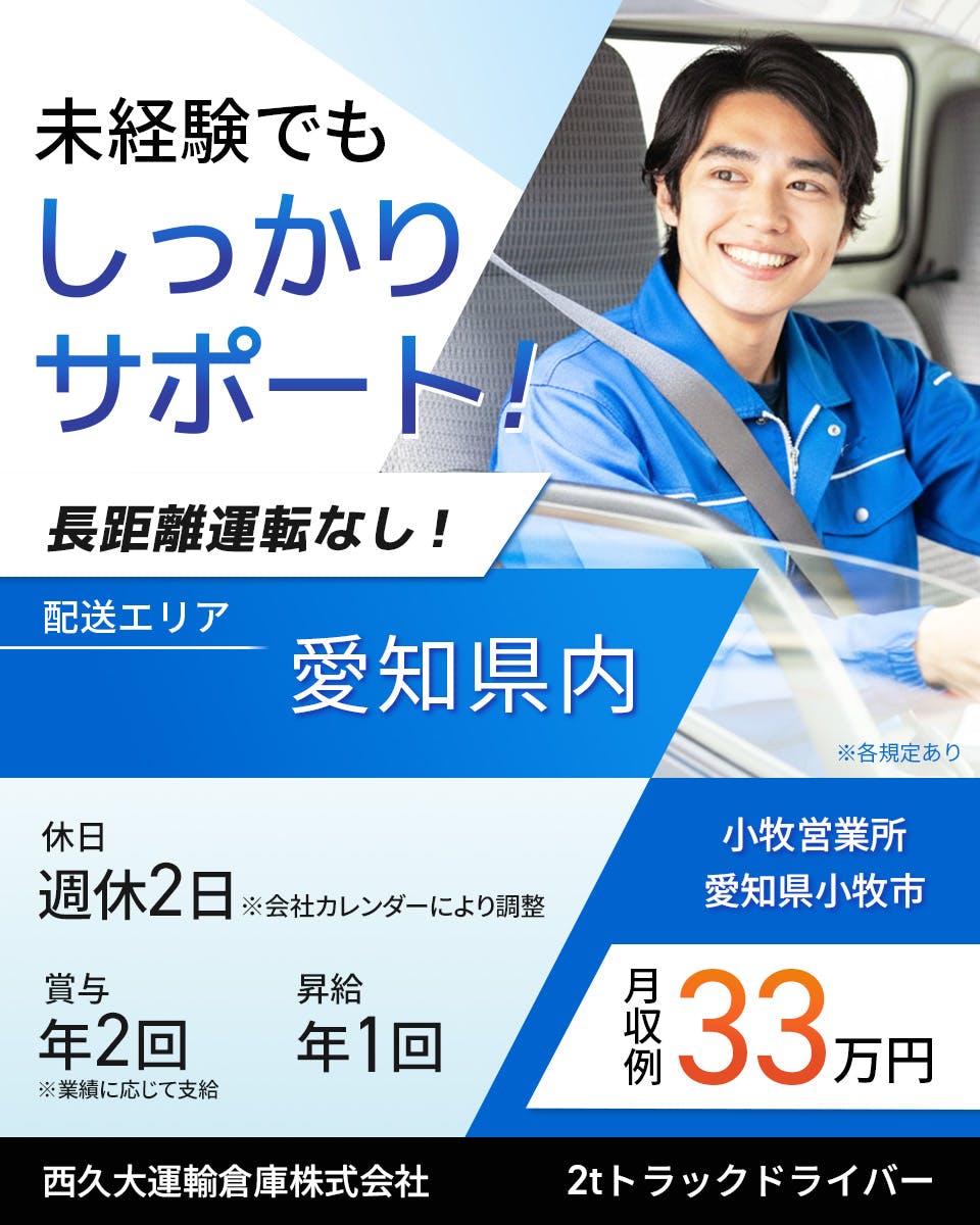 西久大運輸倉庫株式会社　小牧営業所　2tトラックドライバー　週休2日※会社カレンダーにより調整　賞与年2回　昇給年1回　月収例33万円　未経験でもしっかりサポート！　配送エリア　愛知県内　※各規定あり