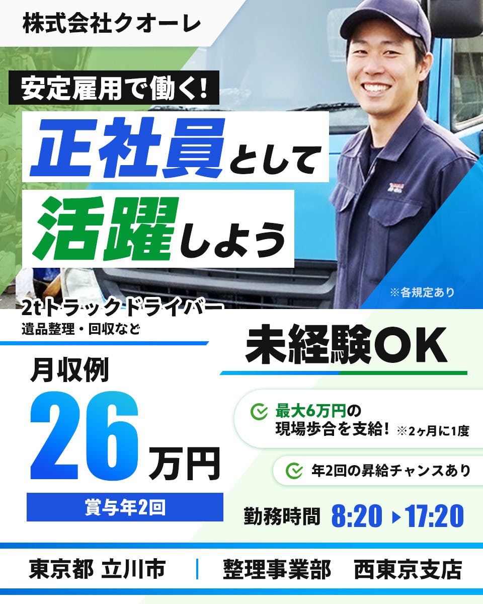 株式会社クオーレ　安定雇用で働く！　正社員として活躍しよう　2tトラックドライバー　遺品整理・回収など　月収例26万円　賞与年2回　未経験OK　最大6万円の現場歩合を支給！　※2ヶ月に一度　年2回の昇給チャンスあり　勤務時間8時20分から17時20分　東京都立川市　整理事業部　西東京支店　※各規定あり