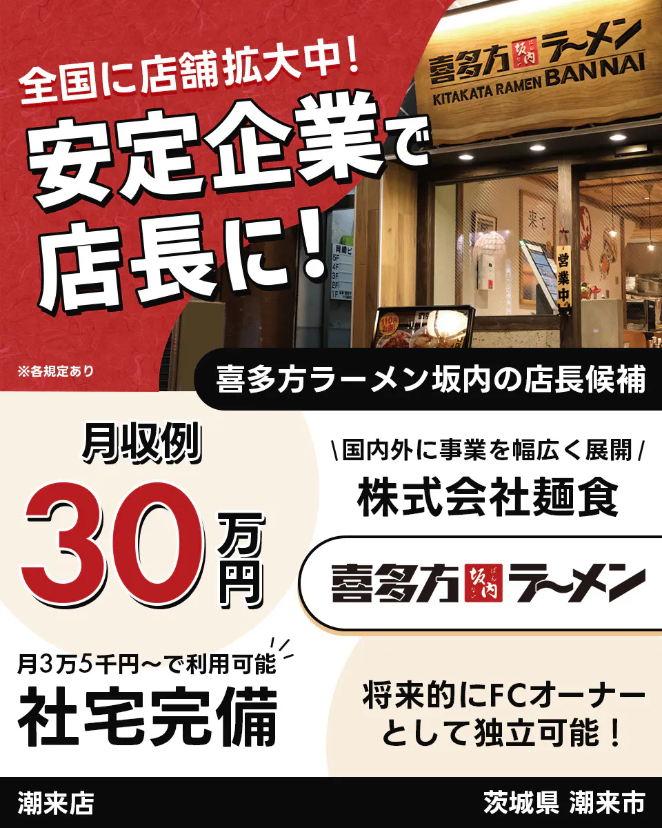 株式会社麺食 全国に店舗拡大中!安定企業で店長に! 喜多方ラーメン坂内の店長候補 月収例30万円 国内外に事業を幅広く展開 株式会社麺食 喜多方ラーメン坂内 月3万5千円からで利用可能 社宅完備 将来的にFCオーナーとして独立可能! 潮来店 茨城県 潮来市 ※各規定あり