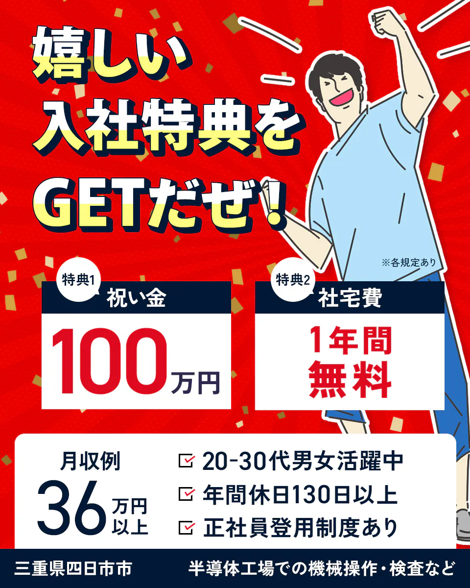 日総工産株式会社　嬉しい入社特典をGETだぜ！　特典１　祝い金100万円　特典２　社宅費1年間無料　月収例36万円以上　20ー30代男女活躍中　年間休日130日以上　正社員登用制度あり　※各規定あり　三重県四日市市　半導体工場での機械操作・検査など