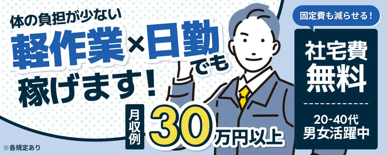 日総工産株式会社　体の負担が少ない　軽作業x日勤でも稼げます！　月収例30万円以上　固定費も減らせる！　社宅費無料　20-40代男女活躍中　※各規定あり