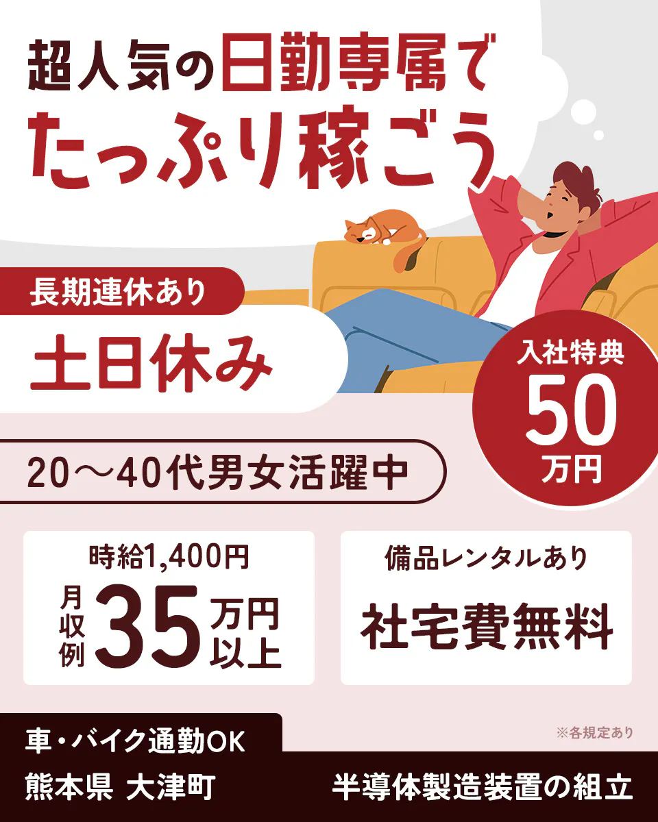 日総工産株式会社　超人気の日勤専属でたっぷり稼ごう　長期連休あり　土日休み　入社特典50万円　20〜40代男女活躍中　時給1,400円　月収例35万円以上　備品レンタルあり　社宅費無料　※各規定あり　車・バイク通勤OK　熊本県大津町　半導体製造装置の組立
