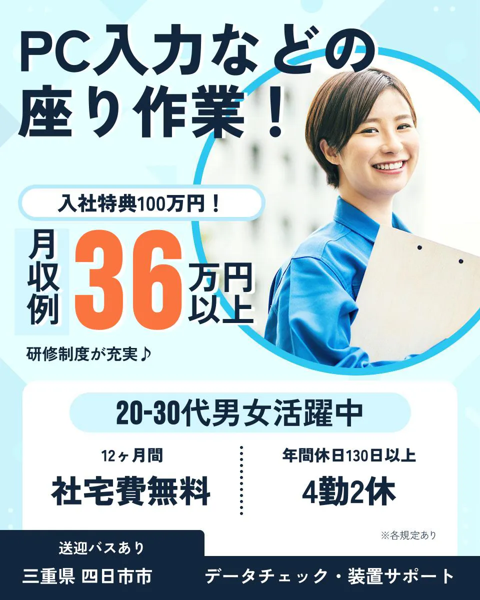 日総工産株式会社 PC入力などの 座り作業! 入社特典100万円! 月収例 36万円以上 研修制度が充実♪ 20-30代男女活躍中 12ヶ月間 社宅費無料 年間休日130日以上 4勤2休 ※各規定あり 送迎バスあり 三重県 四日市市 データチェック・装置サポート