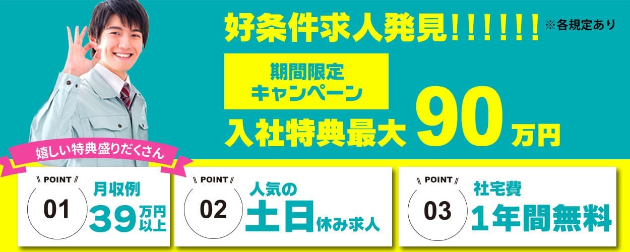 日総工産株式会社　好条件求人発見！！！！！！　※各規定あり　期間限定キャンペーン　入社特典最大90万円　嬉しい特典盛りだくさん　POINT01　月収例39万円以上　POINT02　人気の土日休み求人　POINT03　社宅費1年間無料