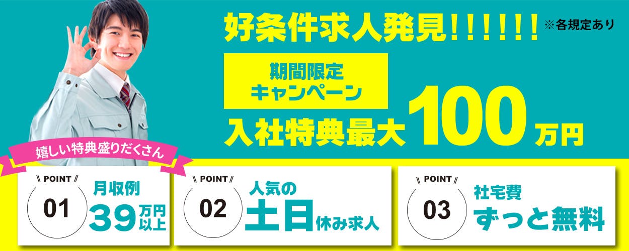 日総工産株式会社　好条件求人発見！！！！！！　※各規定あり　期間限定キャンペーン　入社特典最大90万円　嬉しい特典盛りだくさん　POINT01　月収例39万円以上　POINT02　人気の土日休み求人　POINT03　社宅費ずっと無料