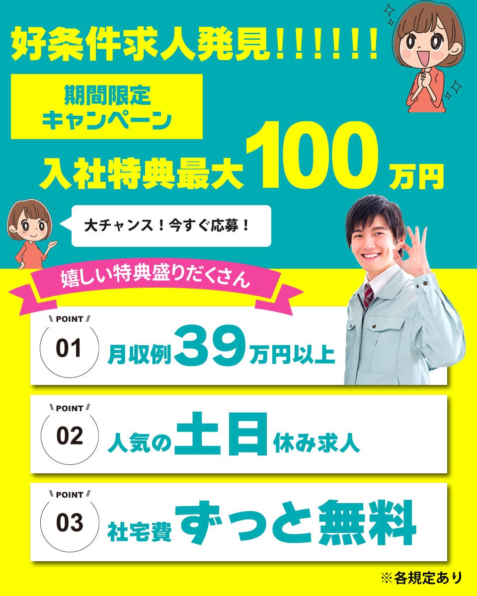 日総工産株式会社　好条件求人発見！！！！！！　期間限定キャンペーン　入社特典最大90万円　大チャンス！今すぐ応募！　嬉しい特典盛りだくさん　POINT01　月収例39万円以上　POINT02　人気の土日休み求人　POINT03　社宅費ずっと無料　※各規定あり