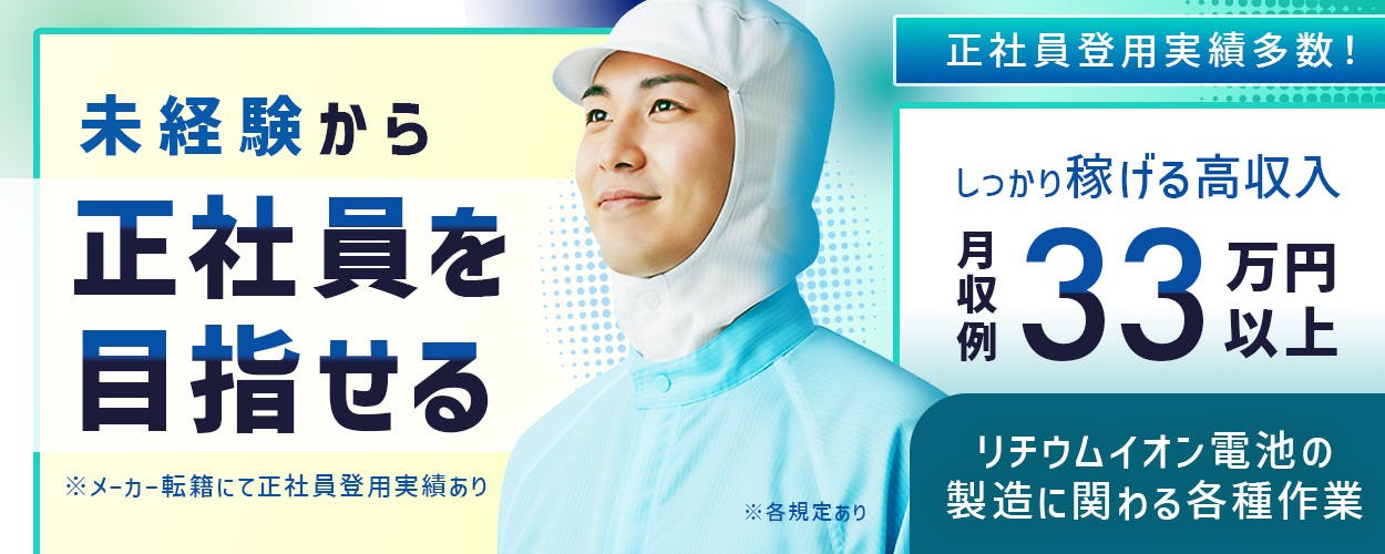 日総工産株式会社　未経験から　正社員を目指せる　正社員登用実績多数　※メーカー転籍にて正社員登用実績あり　しっかり稼げる高収入　月収例33万円以上　リチウムイオン電池の製造に関わる各種作業　※各規定あり