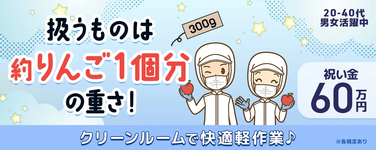 日総工産株式会社　扱うものは 300g 約りんご1個分の重さ！ 20-40代男女活躍中 祝い金 60万円 クリーンルームで快適軽作業♪ ※各規定あり