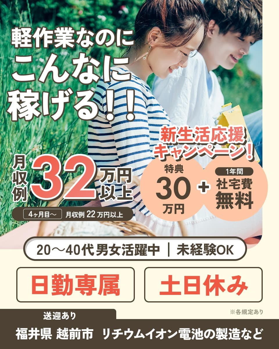 日総工産株式会社 軽作業なのにこんなに稼げる!! 月収例32万円以上 4か月目~ 月収例22万円以上 新生活応援キャンペーン! 特典30万円 1年間社宅費無料 20~40代男女活躍中 未経験OK 日勤専属 土日休み 送迎あり 福井県 越前市 リチウムイオン電池の製造など ※各規定あり