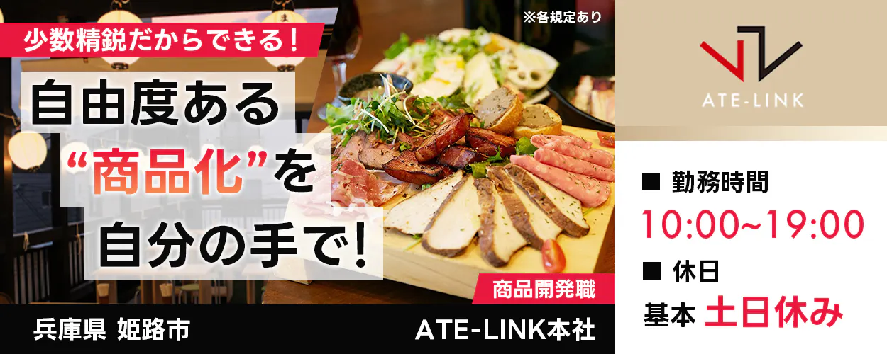 株式会社ATE-LINK　少数精鋭だからできる！　自由度ある“商品化”を自分の手で！　商品開発職　※各規定あり　勤務時間10:00〜19:00　休日月8日以上休み　基本土日休み 家賃補助あり　月収例37万円以上　昇給あり　賞与年2回あり　兵庫県姫路市　ATE-LINK本社