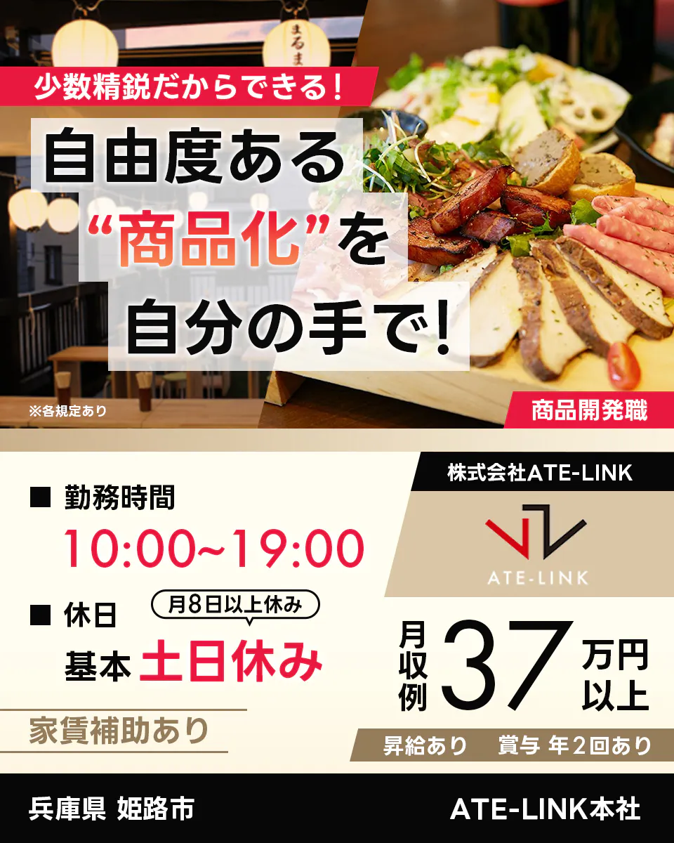 株式会社ATE-LINK　少数精鋭だからできる！　自由度ある“商品化”を自分の手で！　商品開発職　※各規定あり　勤務時間10:00〜19:00　休日月8日以上休み　基本土日休み 家賃補助あり　月収例37万円以上　昇給あり　賞与年2回あり　兵庫県姫路市　ATE-LINK本社