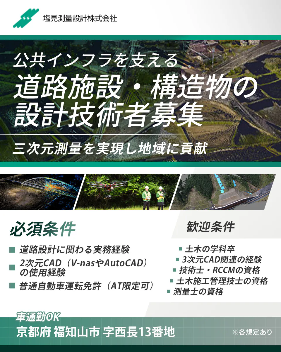 塩見測量設計株式会社 公共インフラを支える 道路施設・構造物の 設計技術者募集 三次元測量を実現し地域に貢献 正社員雇用 週休2日制 車通勤OK 年収例 700万円 賞与年1回 前年度実績 1.5か月分 京都府 福知山市 字西長13番地 ※各規定あり