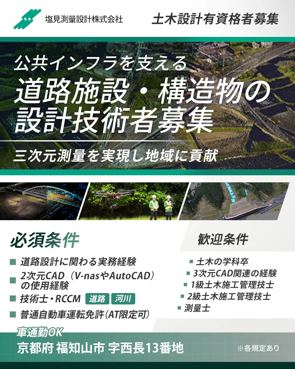 塩見測量設計株式会社　土木設計有資格者募集　 ※各規定あり 正社員雇用 公共インフラを支える 道路施設・構造物の 設計技術者募集  三次元測量を実現し地域に貢献 必須条件　道路設計に関わる実務経験　2次元CADの使用経験　技術士・RCCM　道路・河川　普通自動車運転免許　AT限定可　など　歓迎条件　土木の学科卒　3次元CAD関連の経験　1級土木施工管理技士　2級土木施工管理技士　測量士　※各規定あり　勤務地　京都府福知山市字西長13番地　車通勤OK
