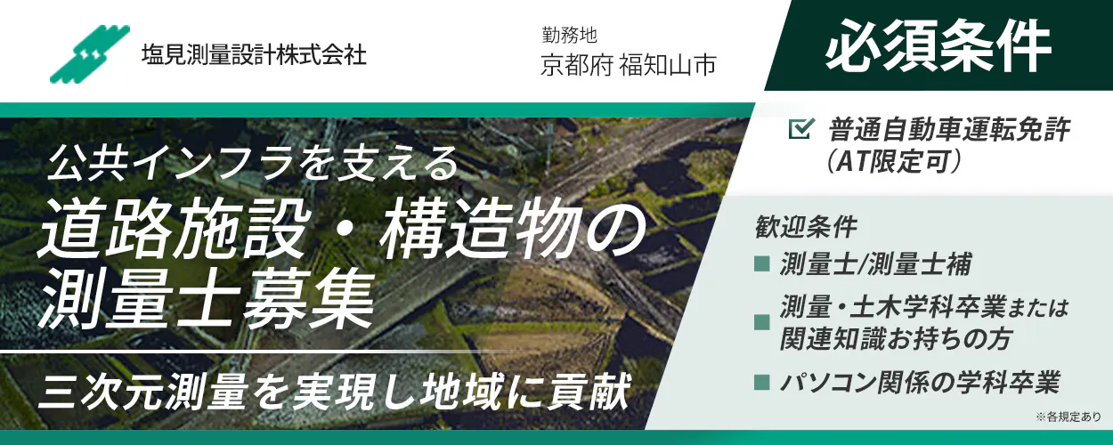 塩見測量設計株式会社 勤務地 京都府福知山市 ※各規定あり 正社員雇用 公共インフラを支える 道路施設・構造物の測量士募集 三次元測量を実現し地域に貢献 必須条件 普通自動車運転免許 AT限定可 歓迎条件 測量士・測量士補 測量・土木学科卒業または関連知識をお持ちの方 パソコン関係の学科卒業 ※各規定あり