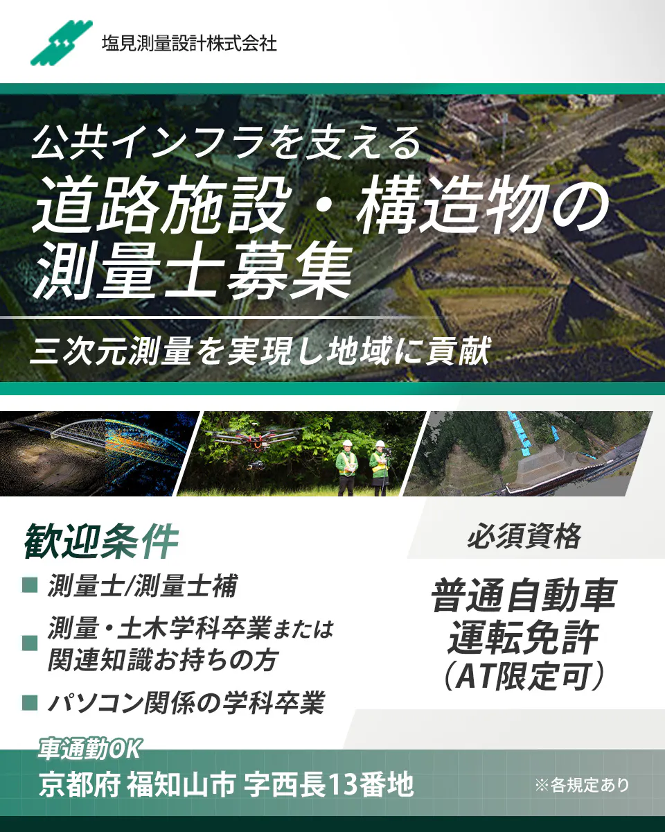 塩見測量設計株式会社　 ※各規定あり 正社員雇用 公共インフラを支える 道路施設・構造物の測量士募集  三次元測量を実現し地域に貢献 必須条件　普通自動車運転免許　AT限定可　歓迎条件　測量士・測量士補　測量・土木学科卒業または関連知識をお持ちの方　パソコン関係の学科卒業　※各規定あり　勤務地　京都府福知山市字西長13番地　車通勤OK