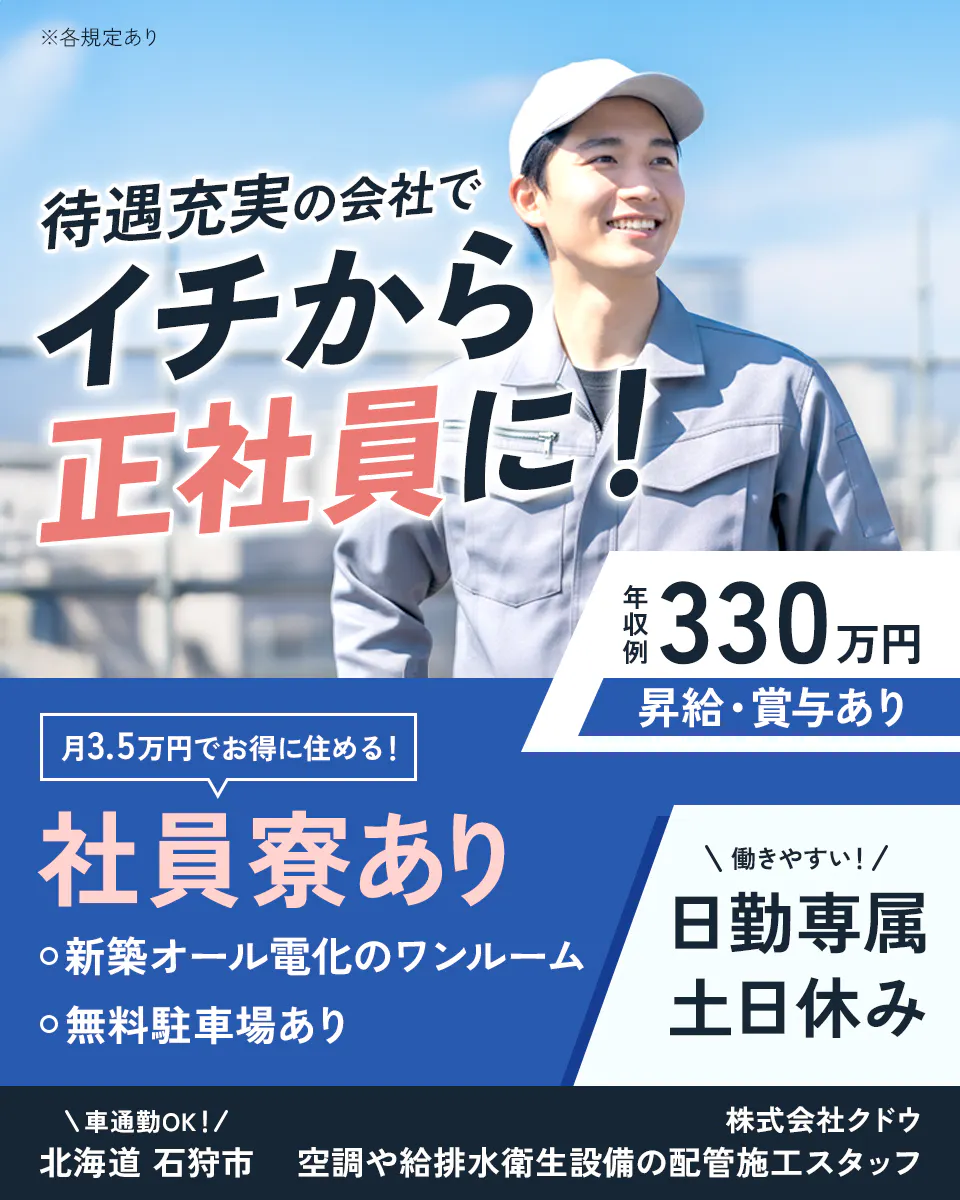 株式会社クドウ 待遇充実の会社でイチから正社員に 年収例330万円 昇給・賞与あり 月3.5万円でお得に住める 社員寮あり 無料駐車場あり 新築オール電化のワンルーム 働きやすい 日勤専属 土日休み 車通勤OK 北海道 石狩市 空調や給排水衛生設備の配管施工スタッフ ※各規定あり