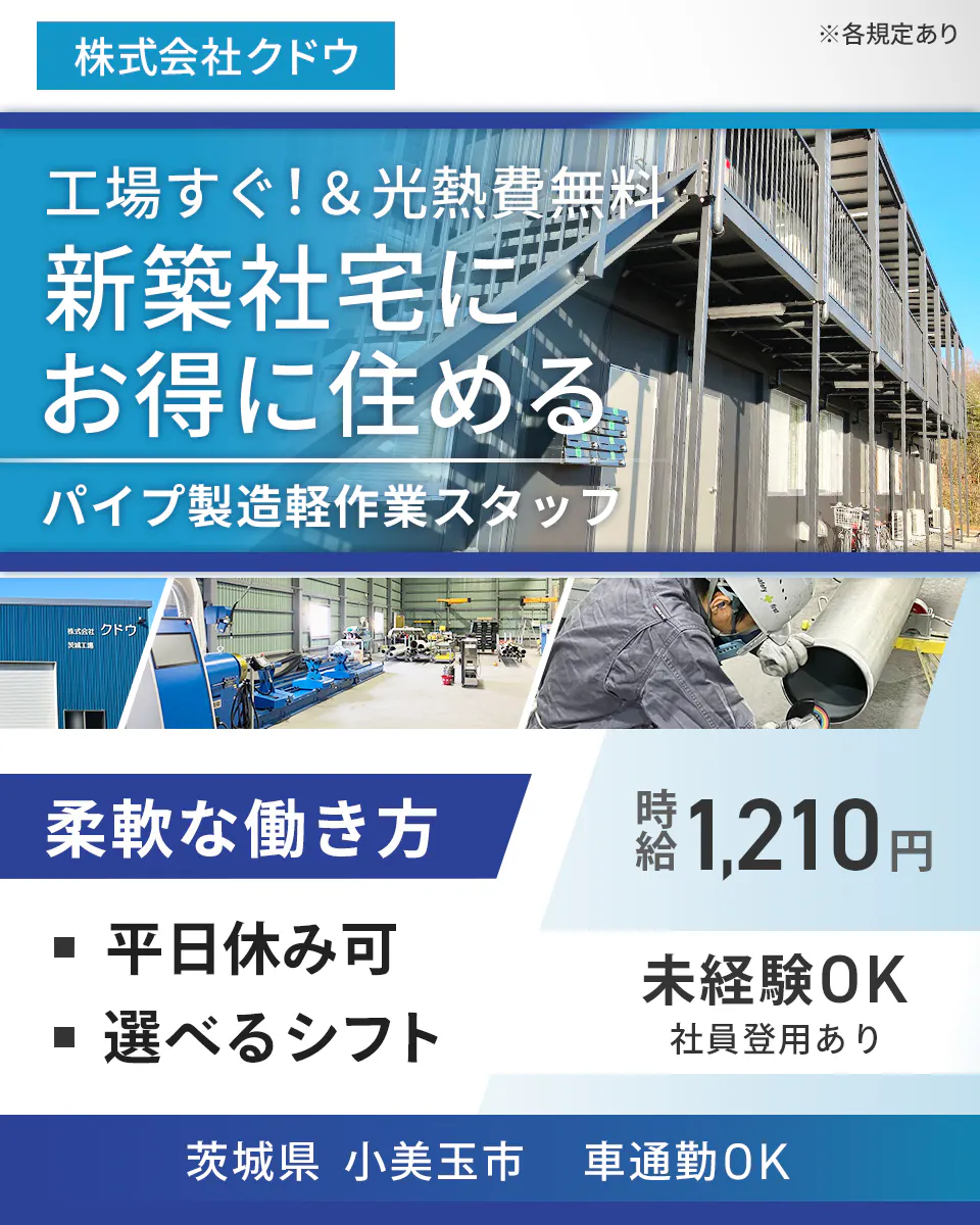 株式会社クドウ ※各規定あり 工場すぐ!&光熱費無料 新築社宅にお得に住める パイプ製造軽作業スタッフ 柔軟な働き方 ・平日休み可 ・選べるシフト 時給1,210円 未経験OK 正社員登用あり 茨城県小美玉市 車通勤OK