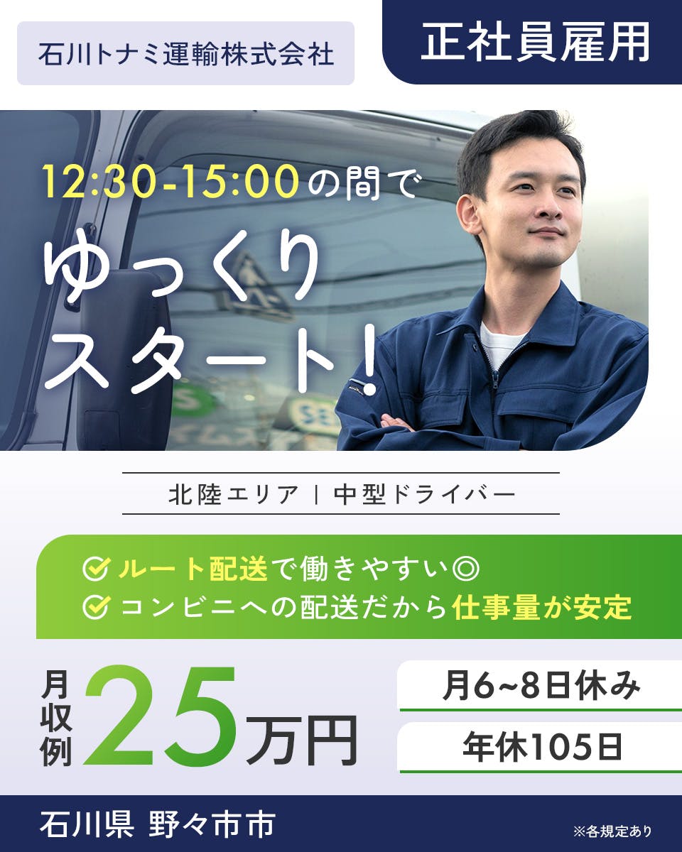 石川トナミ運輸株式会社　北陸エリア　中型ドライバー　12:30-15:00の間でゆっくりスタート！　月収例25万円　ルート配送で働きやすい◎　※各規定あり　正社員雇用　コンビニへの配送だから仕事量が安定　月6-8日休み　年休105日　石川県 野々市市
