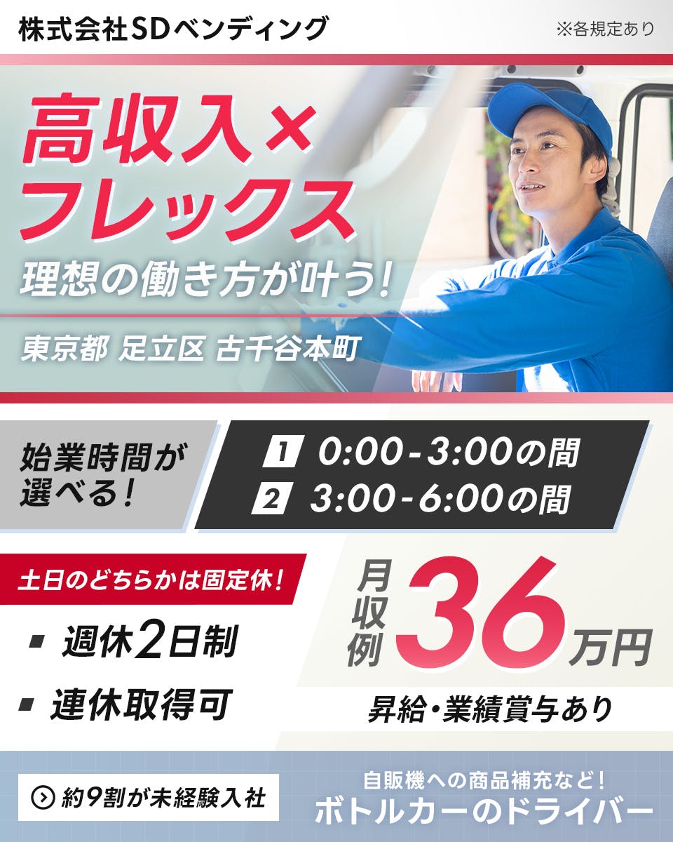 SDベンディング株式会社　高収入でフレックス！　理想の働き方が叶う！　東京都　足立区　古千谷本町　週休2日制　連休取得可　月収例36万円　始業時間が選べる！　0：00～3：00の間　3：00～6：00の間　土日のどちらかは固定休！　昇給と業績賞与あり　約9割が未経験入社　自販機への商品補充など！　ボトルカーのドライバー　※各規定あり