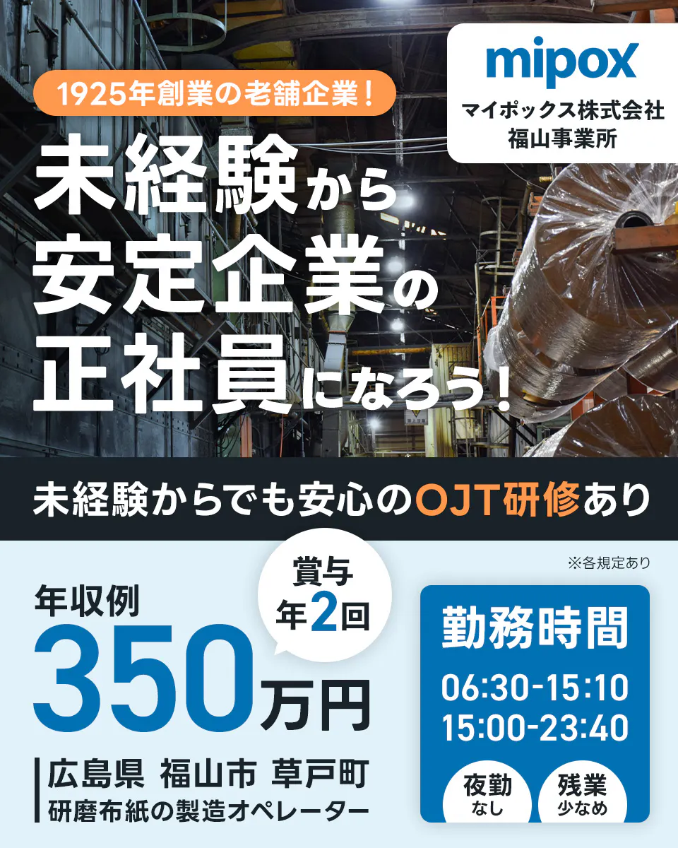 マイポックス株式会社 福山事業所 1925年創業の老舗企業!未経験から安定企業の正社員になろう! 未経験からでも安心のOJT研修あり 年収例350万円 賞与年2回 勤務時間|06:30-15:10 15:00-23:40 夜勤なし 残業少なめ 広島県福山市草戸町 研磨布紙の製造オペレーター ※各規定あり