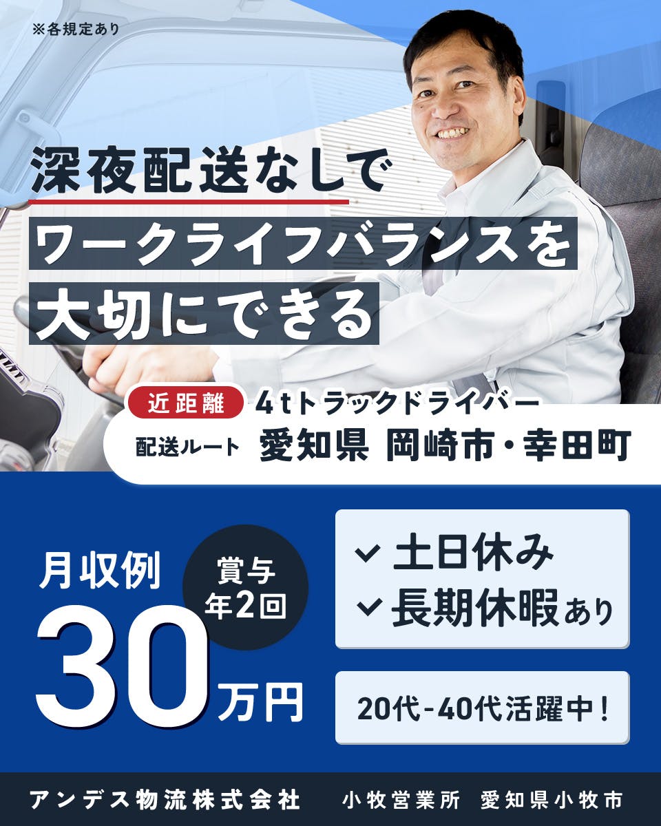 アンデス物流株式会社　深夜配送なしでワークライフバランスを大切にできる　近距離4tトラックドライバー　配送ルート｜愛知県岡崎市・幸田町　月収例30万円　賞与年2回　土日休み　長期休暇あり　20代-40代活躍中！　小牧営業所　愛知県小牧市　※各規定あり