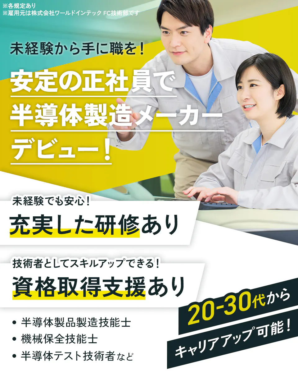株式会社ワールドインテック(FC採用部) ※各規定あり 未経験から手に職を! 安定の正社員で エンジニアデビュー 未経験でも安心! 充実した研修あり 技術者としてスキルアップできる! 資格取得支援あり 半導体製品製造技能士 機械保全技能士 半導体テスト技術者など 20-30代から キャリアアップ可能!