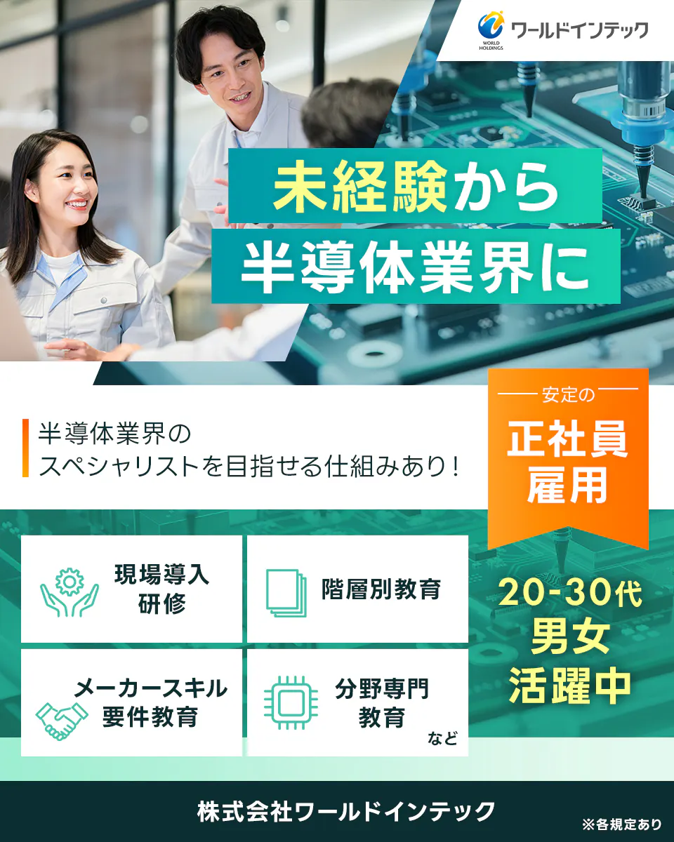 株式会社ワールドインテック ワールドインテック 未経験から 半導体業界に 半導体業界のスペシャリストを目指せる仕組みあり！ ―安定の― 正社員雇用 現場導入研修 階層別教育 メーカースキル要件教育 分野専門教育 など 20-40代 男女活躍中
