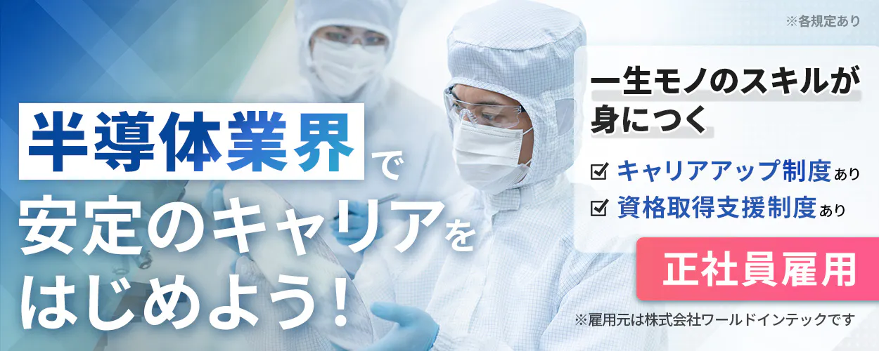 株式会社ワールドインテック(FC採用部) ※各規定あり 一生モノのスキルが 身につく キャリアアップ制度あり 資格取得支援制度あり 半導体業界 で 安定のキャリア を はじめよう！ 正社員雇用 ※雇用元は株式会社ワールドインテックです