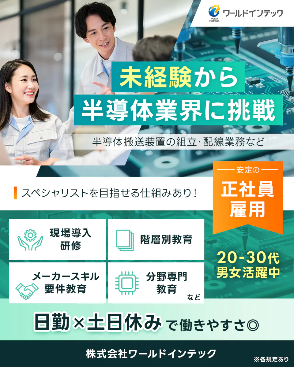 株式会社ワールドインテック ワールドインテック 未経験から半導体業界に挑戦 半導体搬送装置の組立・配線業務など スペシャリストを目指せる仕組みあり! 安定の正社員雇用 現場導入研修 階層別教育 メーカースキル要件教育 分野専門教育 など 20-30代 男女活躍中 日勤×土日休みに働きやすさ◎ 株式会社ワールドインテック ※各規定あり