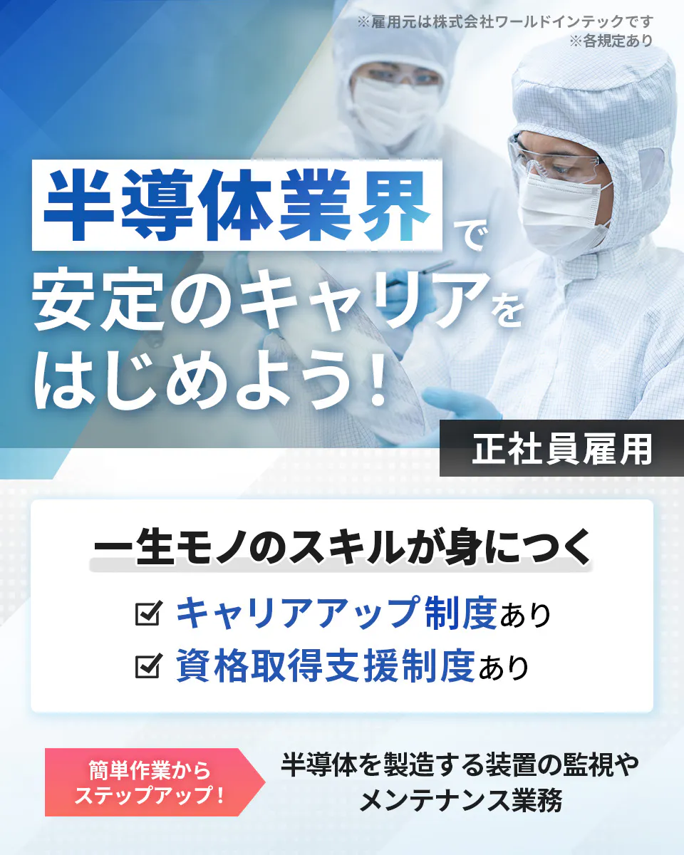 株式会社ワールドインテック(FC採用部)　半導体業界で安定のキャリアをはじめよう！　正社員雇用　一生モノのスキルが身につく　キャリアアップ制度あり　資格取得支援制度あり　簡単作業からステップアップ！　半導体を製造する装置の監視やメンテナンス業務　　※雇用元は株式会社ワールドインテックです　※各規定あり